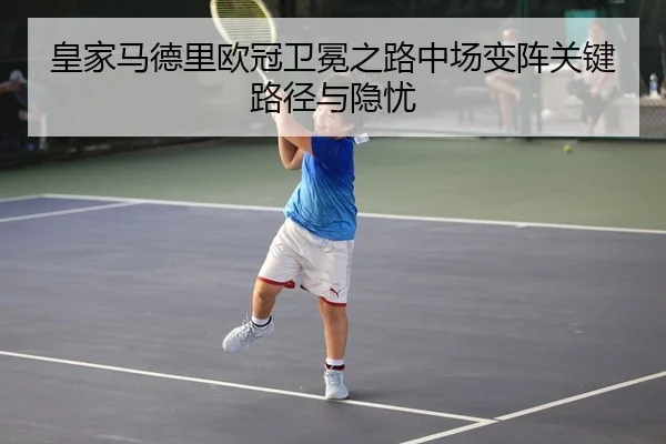 皇家马德里欧冠卫冕之路中场变阵关键路径与隐忧