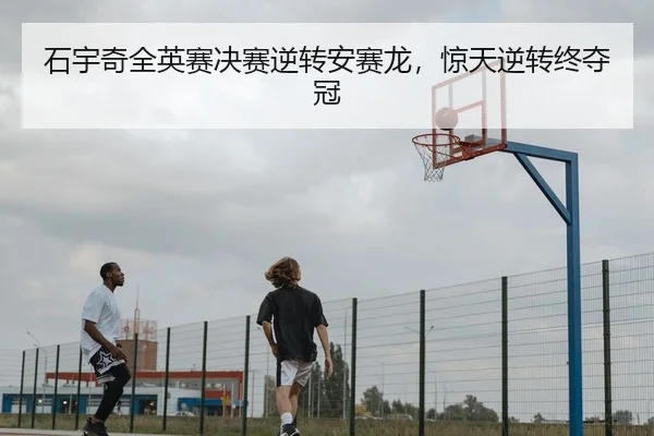 石宇奇全英赛决赛逆转安赛龙，惊天逆转终夺冠